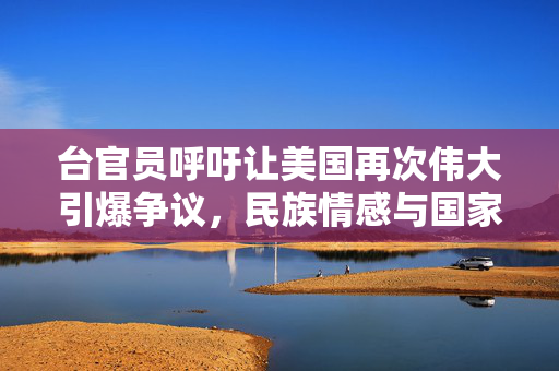 台官员呼吁让美国再次伟大引爆争议，民族情感与国家尊严的碰撞