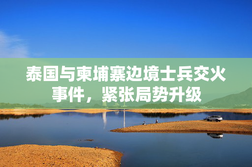 泰国与柬埔寨边境士兵交火事件，紧张局势升级