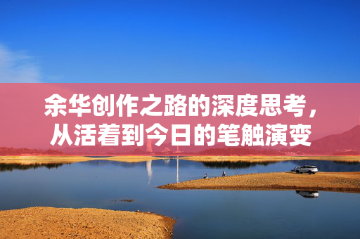 余华创作之路的深度思考，从活着到今日的笔触演变