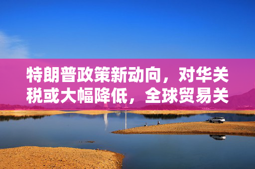 特朗普政策新动向，对华关税或大幅降低，全球贸易关系演变预测