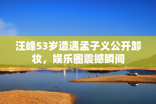 汪峰53岁遭遇孟子义公开卸妆，娱乐圈震撼瞬间