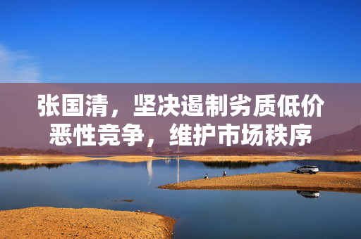 张国清，坚决遏制劣质低价恶性竞争，维护市场秩序