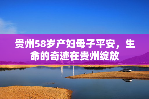 贵州58岁产妇母子平安，生命的奇迹在贵州绽放