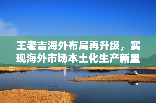 王老吉海外布局再升级，实现海外市场本土化生产新里程碑