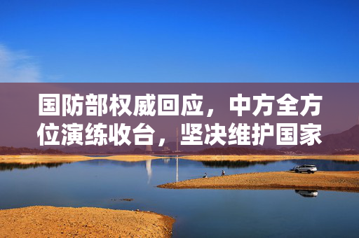 国防部权威回应，中方全方位演练收台，坚决维护国家主权与领土完整