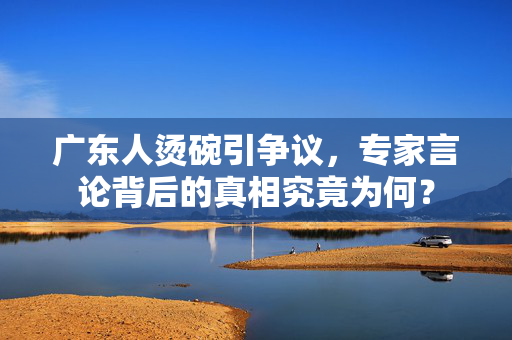 广东人烫碗引争议，专家言论背后的真相究竟为何？