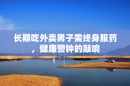 长期吃外卖男子需终身服药，健康警钟的敲响