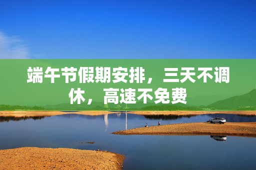 端午节假期安排，三天不调休，高速不免费