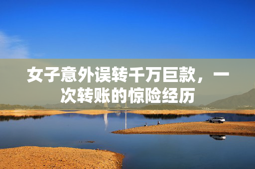 女子意外误转千万巨款，一次转账的惊险经历