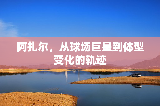 阿扎尔，从球场巨星到体型变化的轨迹