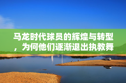 马龙时代球员的辉煌与转型，为何他们逐渐退出执教舞台？