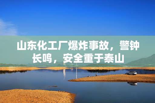 山东化工厂爆炸事故，警钟长鸣，安全重于泰山