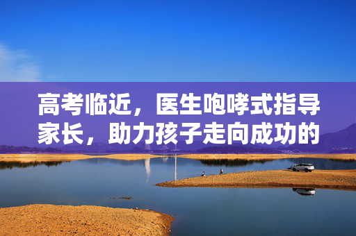 高考临近，医生咆哮式指导家长，助力孩子走向成功的正确应对之道