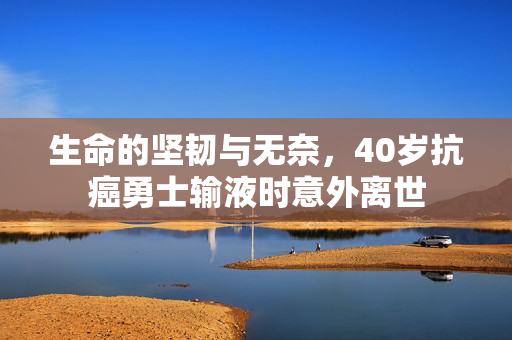 生命的坚韧与无奈，40岁抗癌勇士输液时意外离世