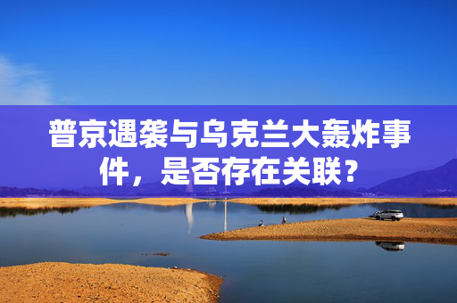 普京遇袭与乌克兰大轰炸事件，是否存在关联？