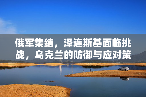 俄军集结，泽连斯基面临挑战，乌克兰的防御与应对策略