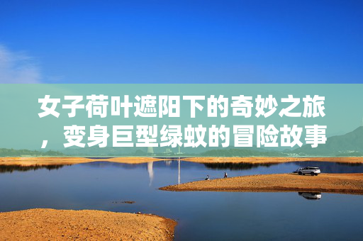 女子荷叶遮阳下的奇妙之旅，变身巨型绿蚊的冒险故事