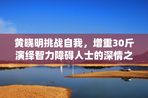 黄晓明挑战自我，增重30斤演绎智力障碍人士的深情之旅
