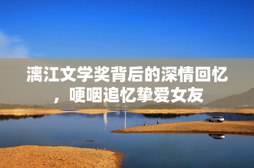 漓江文学奖背后的深情回忆，哽咽追忆挚爱女友