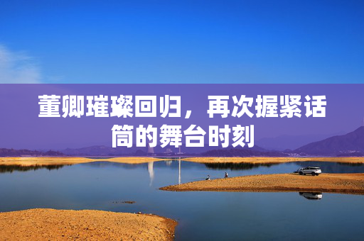 董卿璀璨回归，再次握紧话筒的舞台时刻