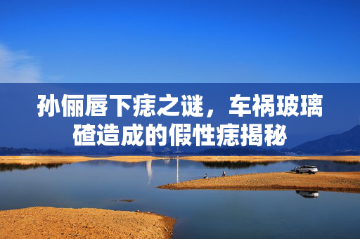孙俪唇下痣之谜，车祸玻璃碴造成的假性痣揭秘