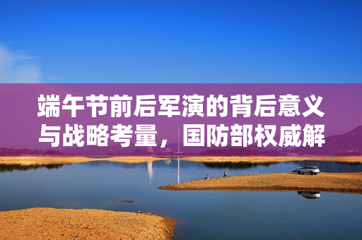端午节前后军演的背后意义与战略考量，国防部权威解读