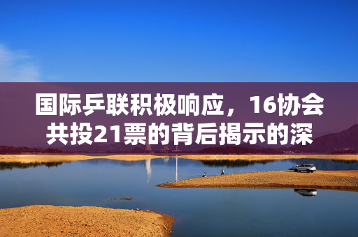 国际乒联积极响应，16协会共投21票的背后揭示的深度分析