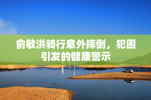 俞敏洪骑行意外摔倒，犯困引发的健康警示