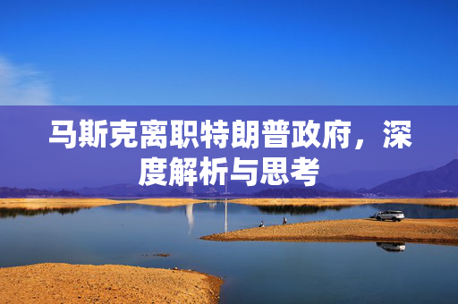 马斯克离职特朗普政府，深度解析与思考