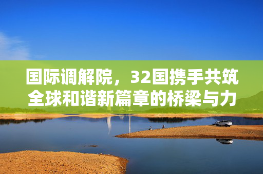国际调解院，32国携手共筑全球和谐新篇章的桥梁与力量