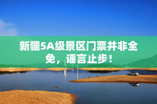 新疆5A级景区门票并非全免，谣言止步！