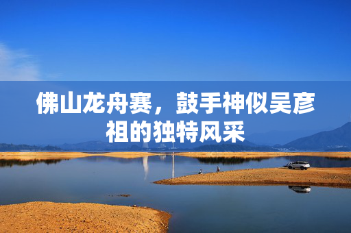 佛山龙舟赛，鼓手神似吴彦祖的独特风采