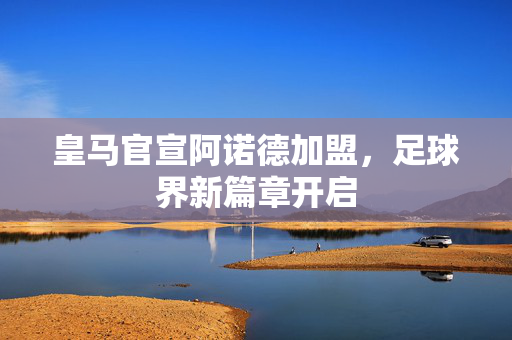 皇马官宣阿诺德加盟，足球界新篇章开启