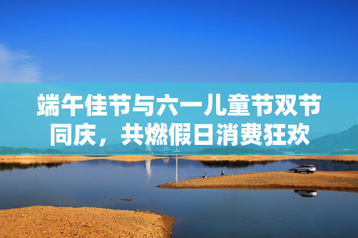 端午佳节与六一儿童节双节同庆，共燃假日消费狂欢