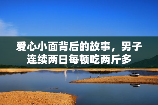 爱心小面背后的故事，男子连续两日每顿吃两斤多