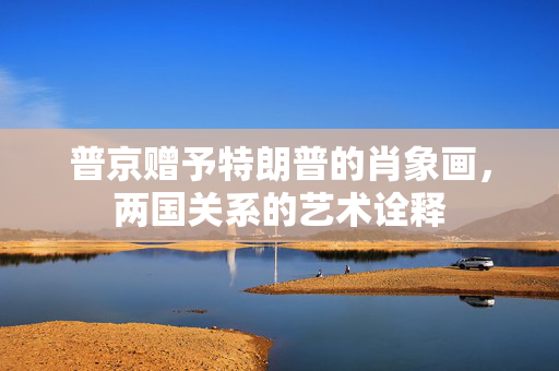 普京赠予特朗普的肖象画，两国关系的艺术诠释