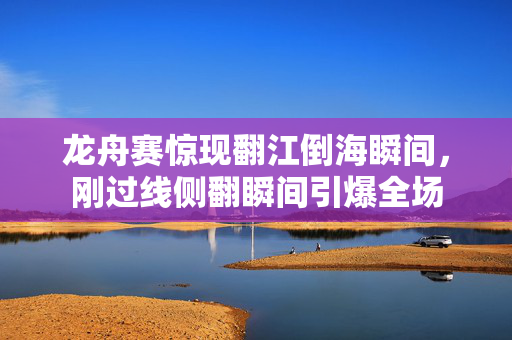 龙舟赛惊现翻江倒海瞬间，刚过线侧翻瞬间引爆全场