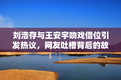 刘浩存与王安宇吻戏借位引发热议，网友吐槽背后的故事