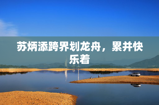 苏炳添跨界划龙舟，累并快乐着