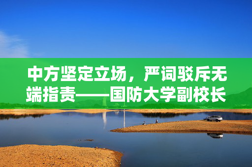 中方坚定立场，严词驳斥无端指责——国防大学副校长发声