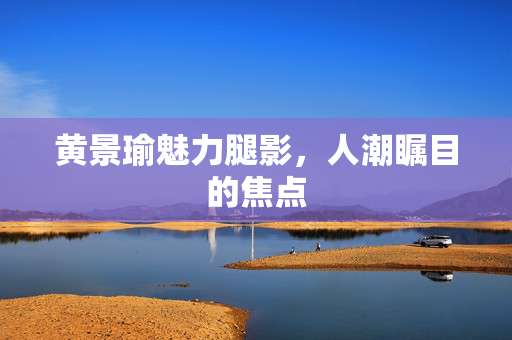 黄景瑜魅力腿影，人潮瞩目的焦点