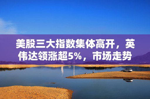美股三大指数集体高开，英伟达领涨超5%，市场走势分析与展望