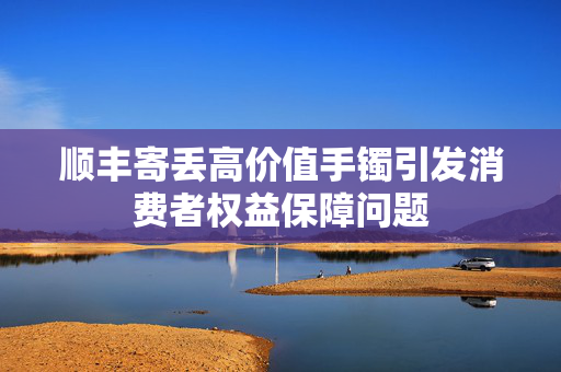 顺丰寄丢高价值手镯引发消费者权益保障问题