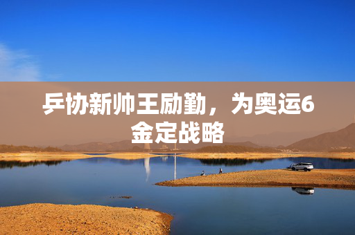 乒协新帅王励勤，为奥运6金定战略