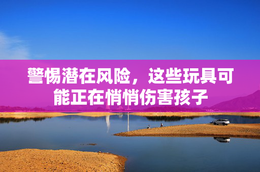警惕潜在风险，这些玩具可能正在悄悄伤害孩子