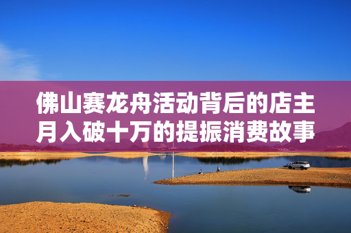 佛山赛龙舟活动背后的店主月入破十万的提振消费故事