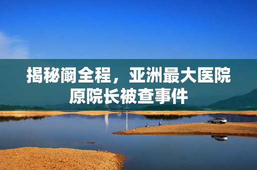 揭秘阚全程，亚洲最大医院原院长被查事件