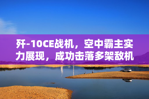 歼-10CE战机，空中霸主实力展现，成功击落多架敌机——国防部权威回应