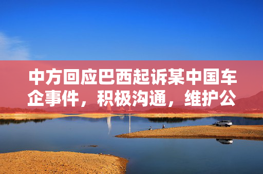 中方回应巴西起诉某中国车企事件，积极沟通，维护公平贸易秩序