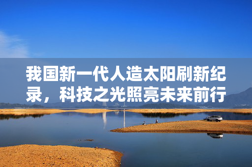 我国新一代人造太阳刷新纪录，科技之光照亮未来前行之路
